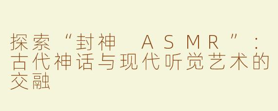 探索“封神 ASMR”：古代神话与现代听觉艺术的交融