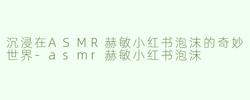 沉浸在ASMR赫敏小红书泡沫的奇妙世界-asmr赫敏小红书泡沫