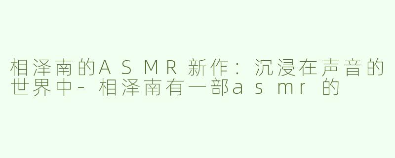 相泽南的ASMR新作：沉浸在声音的世界中-相泽南有一部asmr的