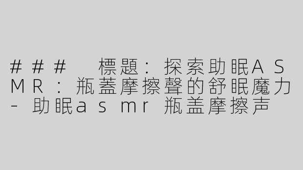 ### 標題：探索助眠ASMR：瓶蓋摩擦聲的舒眠魔力-助眠asmr瓶盖摩擦声