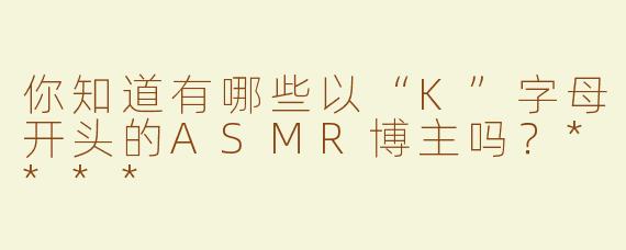 你知道有哪些以“K”字母开头的ASMR博主吗？****