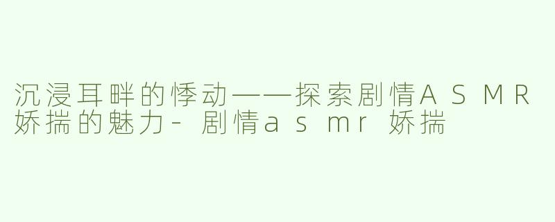 沉浸耳畔的悸动——探索剧情ASMR娇揣的魅力-剧情asmr娇揣