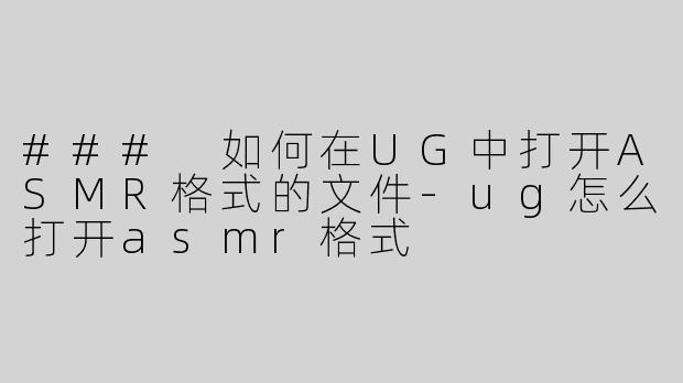 ### 如何在UG中打开ASMR格式的文件-ug怎么打开asmr格式