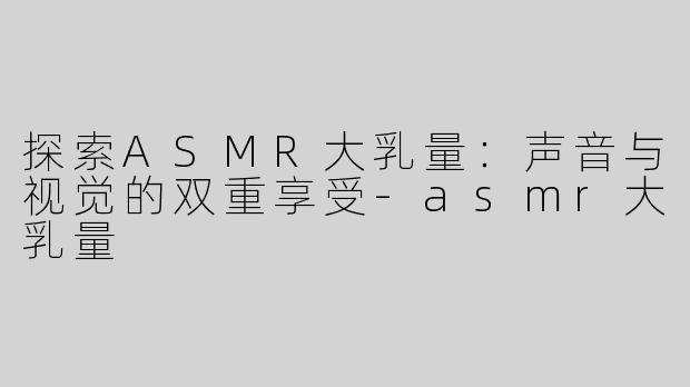 探索ASMR大乳量：声音与视觉的双重享受-asmr大乳量