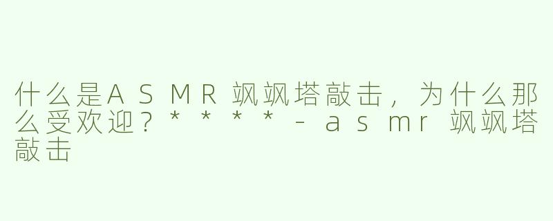 什么是ASMR飒飒塔敲击，为什么那么受欢迎？****