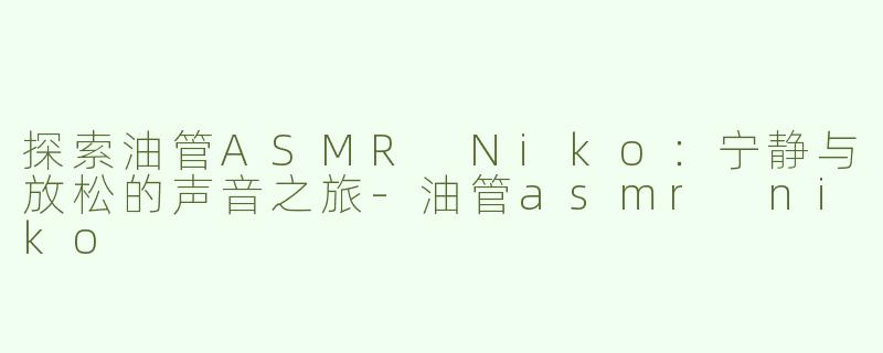 探索油管ASMR Niko：宁静与放松的声音之旅-油管asmr niko