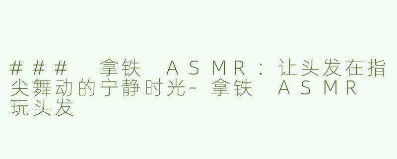 ### 拿铁 ASMR：让头发在指尖舞动的宁静时光-拿铁 ASMR 玩头发