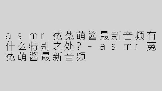 asmr菟菟萌酱最新音频有什么特别之处？