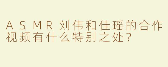 ASMR刘伟和佳瑶的合作视频有什么特别之处？