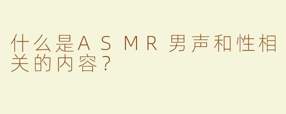 什么是ASMR男声和性相关的内容？  