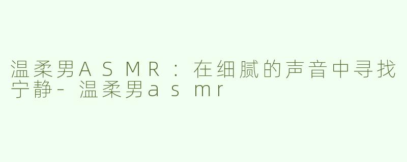 温柔男ASMR：在细腻的声音中寻找宁静-温柔男asmr