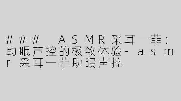### ASMR采耳一菲：助眠声控的极致体验-asmr采耳一菲助眠声控