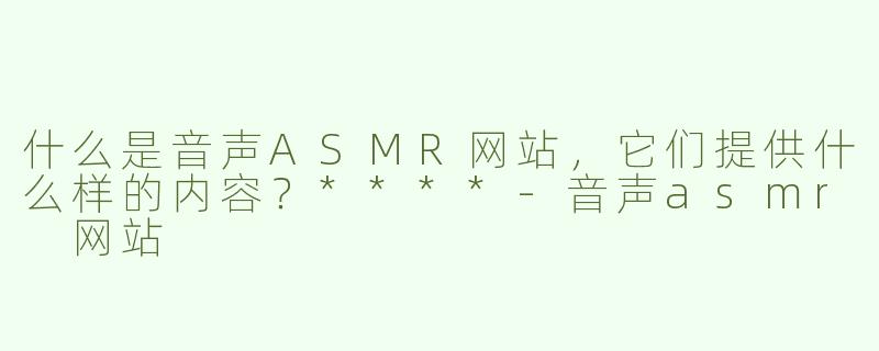 什么是音声ASMR网站，它们提供什么样的内容？****-音声asmr 网站