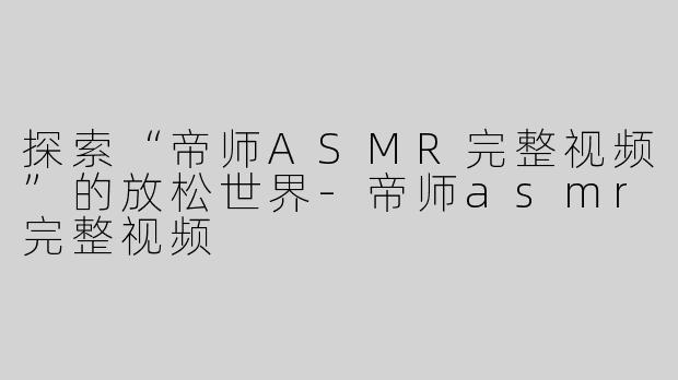 探索“帝师ASMR完整视频”的放松世界-帝师asmr完整视频