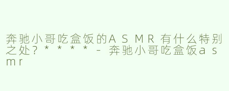 奔驰小哥吃盒饭的ASMR有什么特别之处？****