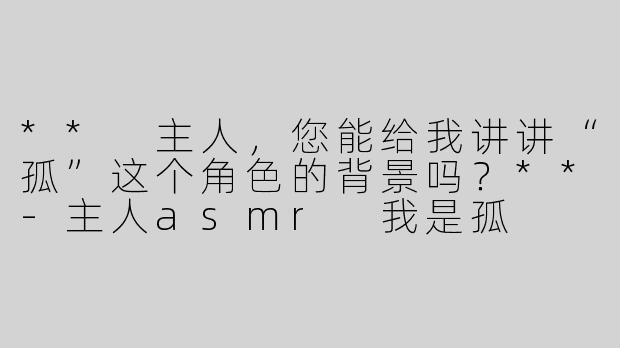 ** 主人，您能给我讲讲“孤”这个角色的背景吗？**