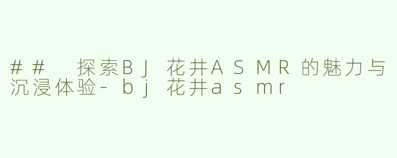 ## 探索BJ花井ASMR的魅力与沉浸体验-bj花井asmr