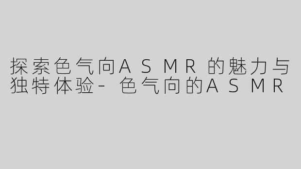 探索色气向ASMR的魅力与独特体验