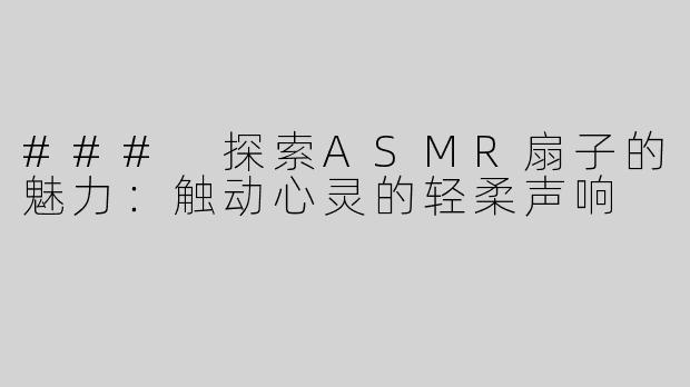 ### 探索ASMR扇子的魅力：触动心灵的轻柔声响