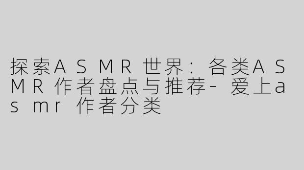 探索ASMR世界：各类ASMR作者盘点与推荐-爱上asmr作者分类