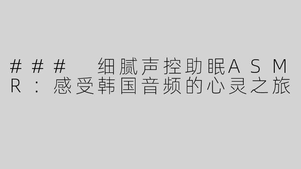 ### 细腻声控助眠ASMR：感受韩国音频的心灵之旅