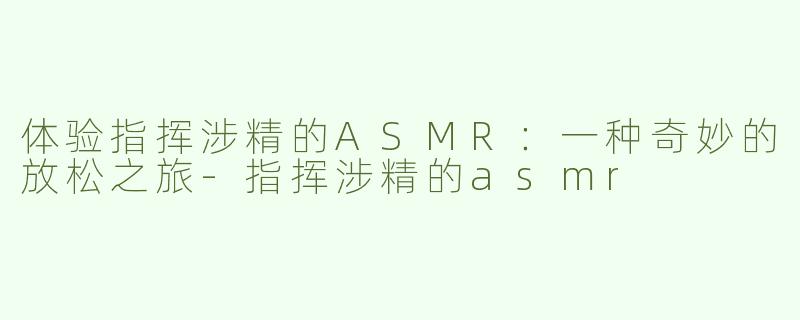 体验指挥涉精的ASMR：一种奇妙的放松之旅-指挥涉精的asmr