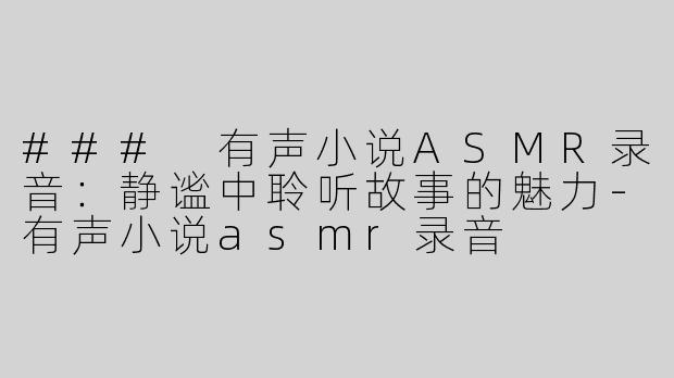 ### 有声小说ASMR录音：静谧中聆听故事的魅力-有声小说asmr录音