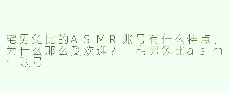 宅男兔比的ASMR账号有什么特点，为什么那么受欢迎？
