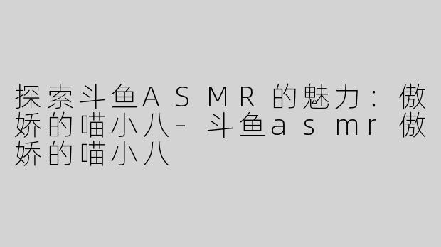 探索斗鱼ASMR的魅力：傲娇的喵小八-斗鱼asmr傲娇的喵小八