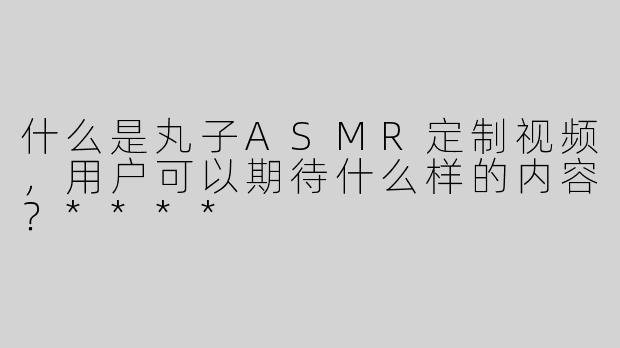 什么是丸子ASMR定制视频，用户可以期待什么样的内容？****