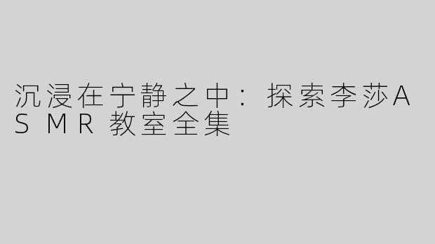 沉浸在宁静之中：探索李莎ASMR教室全集
