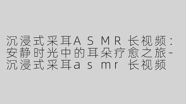 沉浸式采耳ASMR长视频：安静时光中的耳朵疗愈之旅-沉浸式采耳asmr长视频