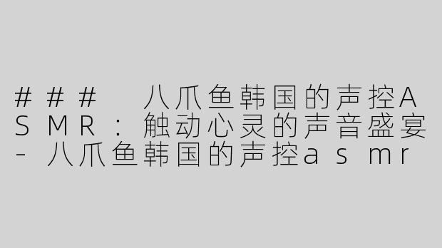 ### 八爪鱼韩国的声控ASMR：触动心灵的声音盛宴-八爪鱼韩国的声控asmr