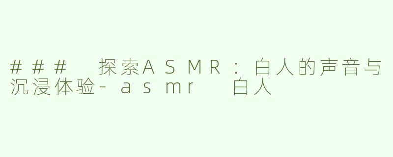 ### 探索ASMR：白人的声音与沉浸体验-asmr 白人