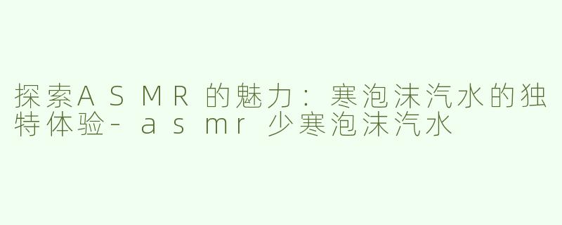 探索ASMR的魅力：寒泡沫汽水的独特体验-asmr少寒泡沫汽水
