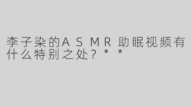 李子染的ASMR助眠视频有什么特别之处？**