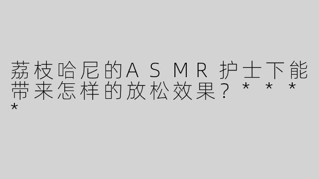荔枝哈尼的ASMR护士下能带来怎样的放松效果？****