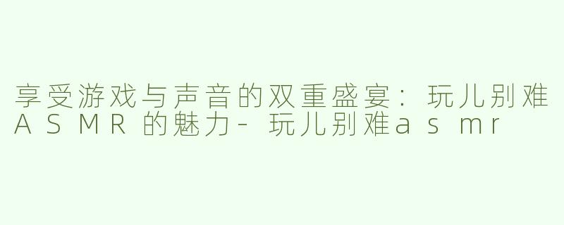 享受游戏与声音的双重盛宴：玩儿别难ASMR的魅力-玩儿别难asmr