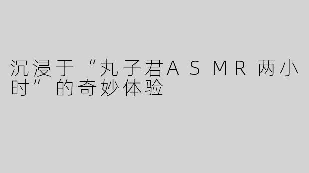 沉浸于“丸子君ASMR两小时”的奇妙体验