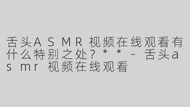舌头ASMR视频在线观看有什么特别之处？**-舌头asmr视频在线观看