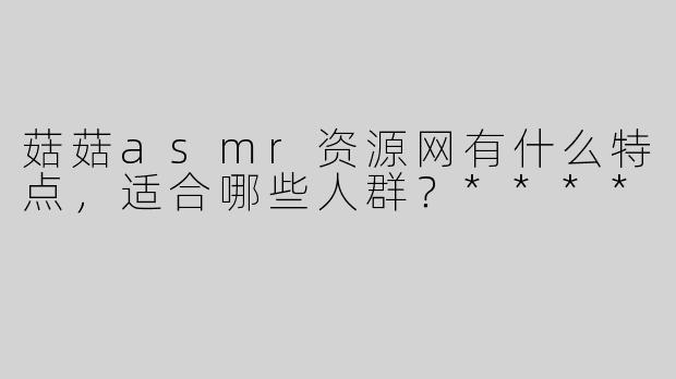 菇菇asmr资源网有什么特点，适合哪些人群？****