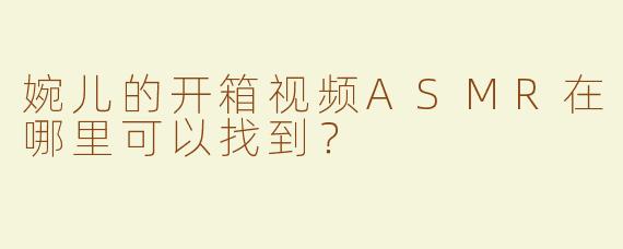 婉儿的开箱视频ASMR在哪里可以找到？
