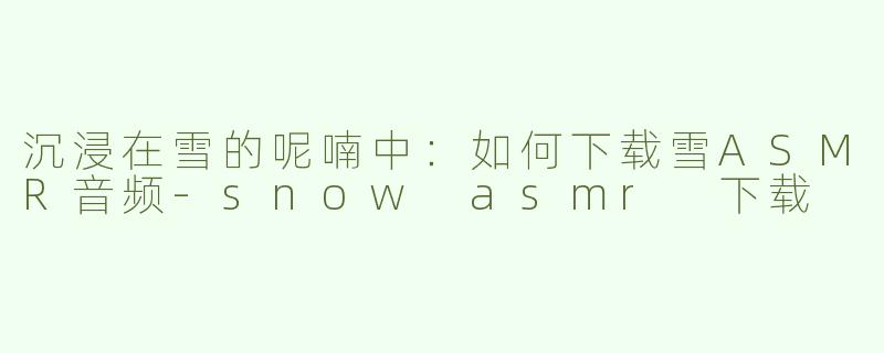 沉浸在雪的呢喃中：如何下载雪ASMR音频-snow asmr 下载