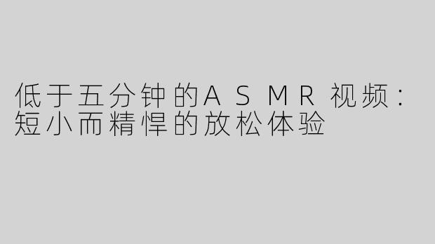低于五分钟的ASMR视频：短小而精悍的放松体验