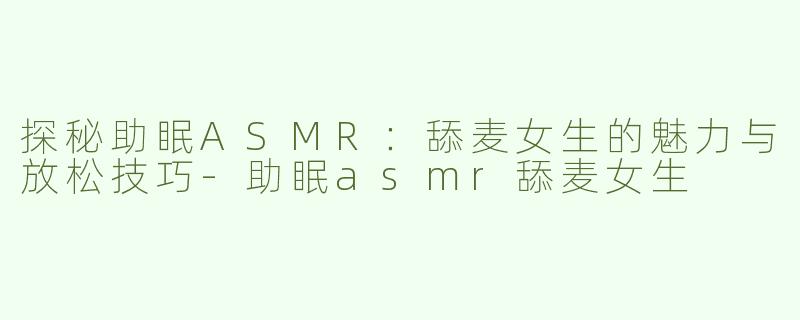 探秘助眠ASMR：舔麦女生的魅力与放松技巧-助眠asmr舔麦女生
