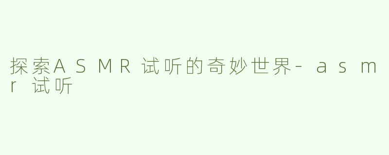 探索ASMR试听的奇妙世界-asmr试听