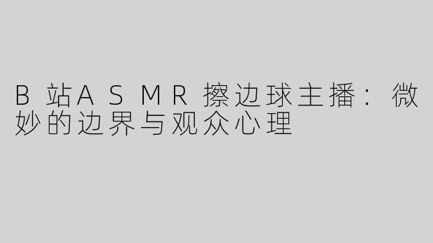 B站ASMR擦边球主播：微妙的边界与观众心理