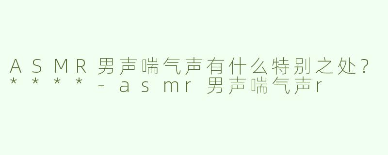ASMR男声喘气声有什么特别之处？****