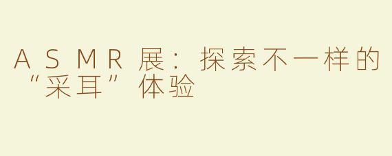 ASMR展：探索不一样的“采耳”体验