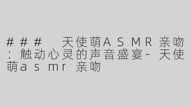 ### 天使萌ASMR亲吻：触动心灵的声音盛宴-天使萌asmr亲吻